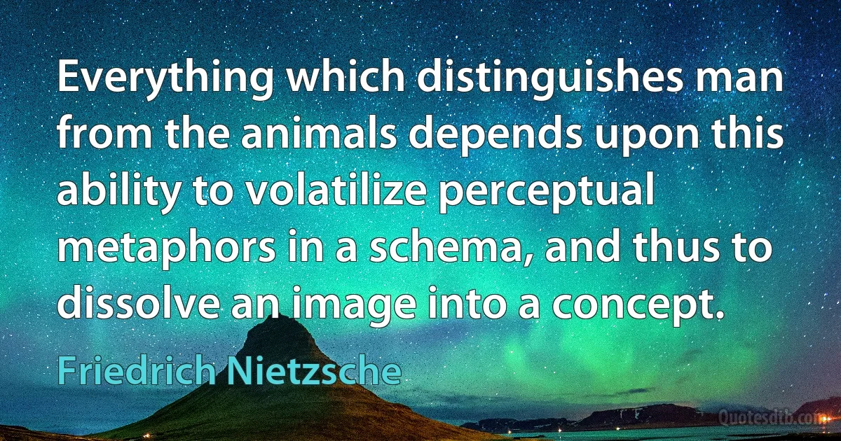 Everything which distinguishes man from the animals depends upon this ability to volatilize perceptual metaphors in a schema, and thus to dissolve an image into a concept. (Friedrich Nietzsche)