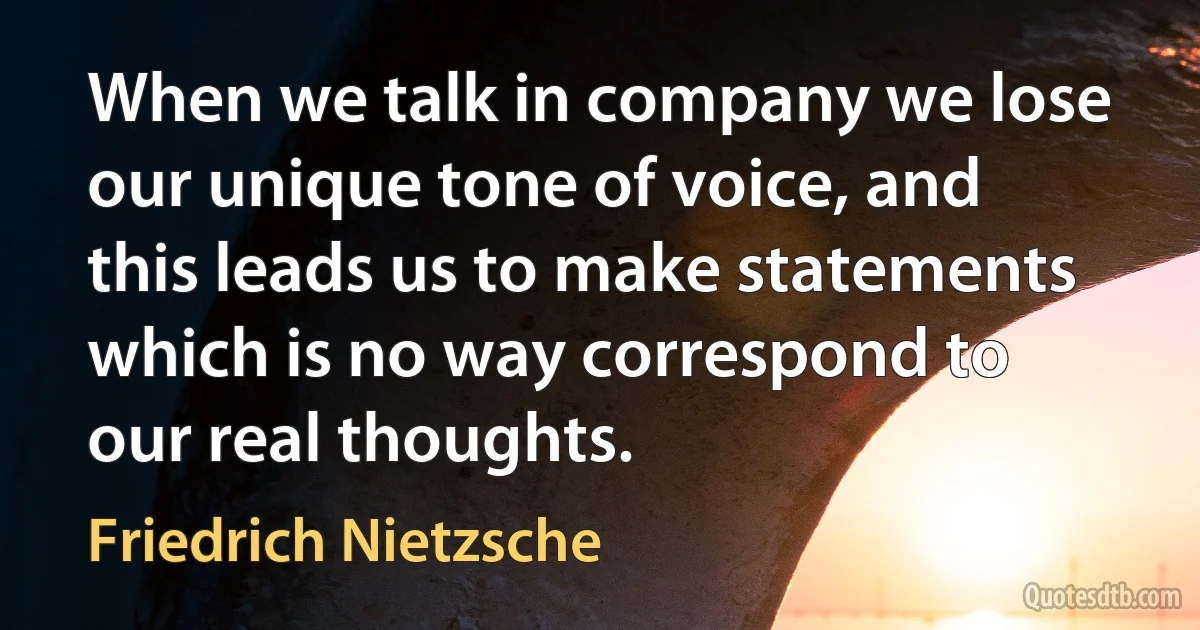 When we talk in company we lose our unique tone of voice, and this leads us to make statements which is no way correspond to our real thoughts. (Friedrich Nietzsche)