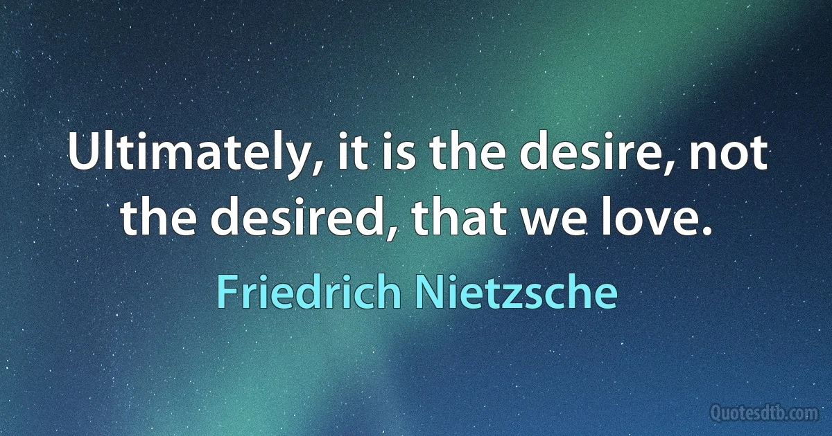 Ultimately, it is the desire, not the desired, that we love. (Friedrich Nietzsche)