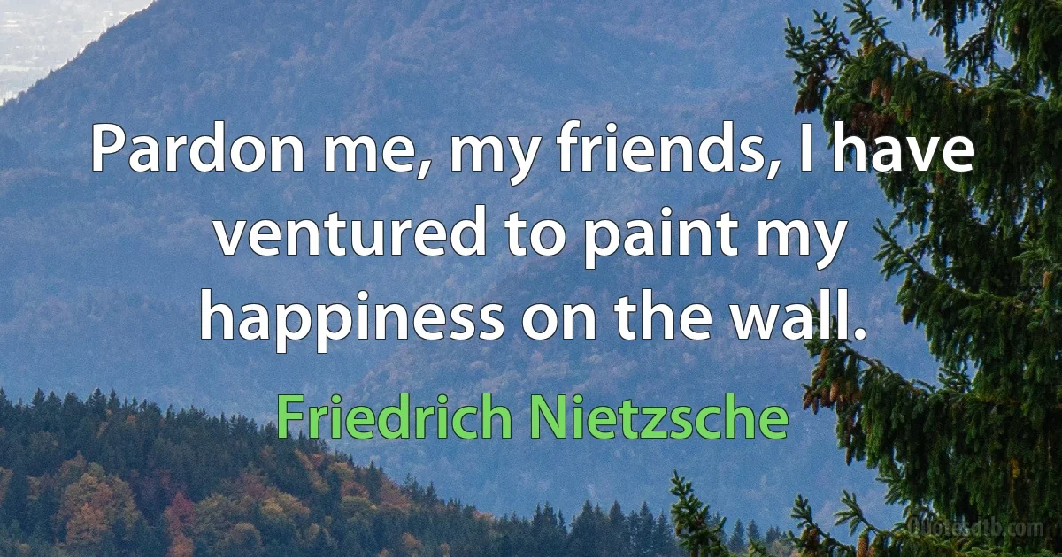 Pardon me, my friends, I have ventured to paint my happiness on the wall. (Friedrich Nietzsche)