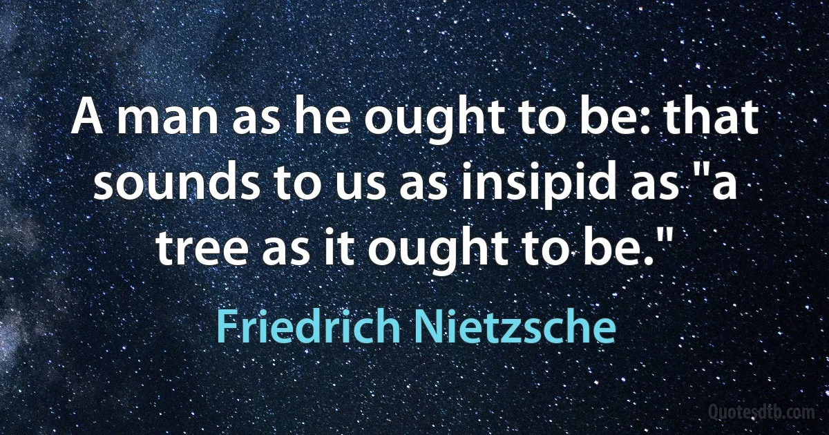 A man as he ought to be: that sounds to us as insipid as "a tree as it ought to be." (Friedrich Nietzsche)