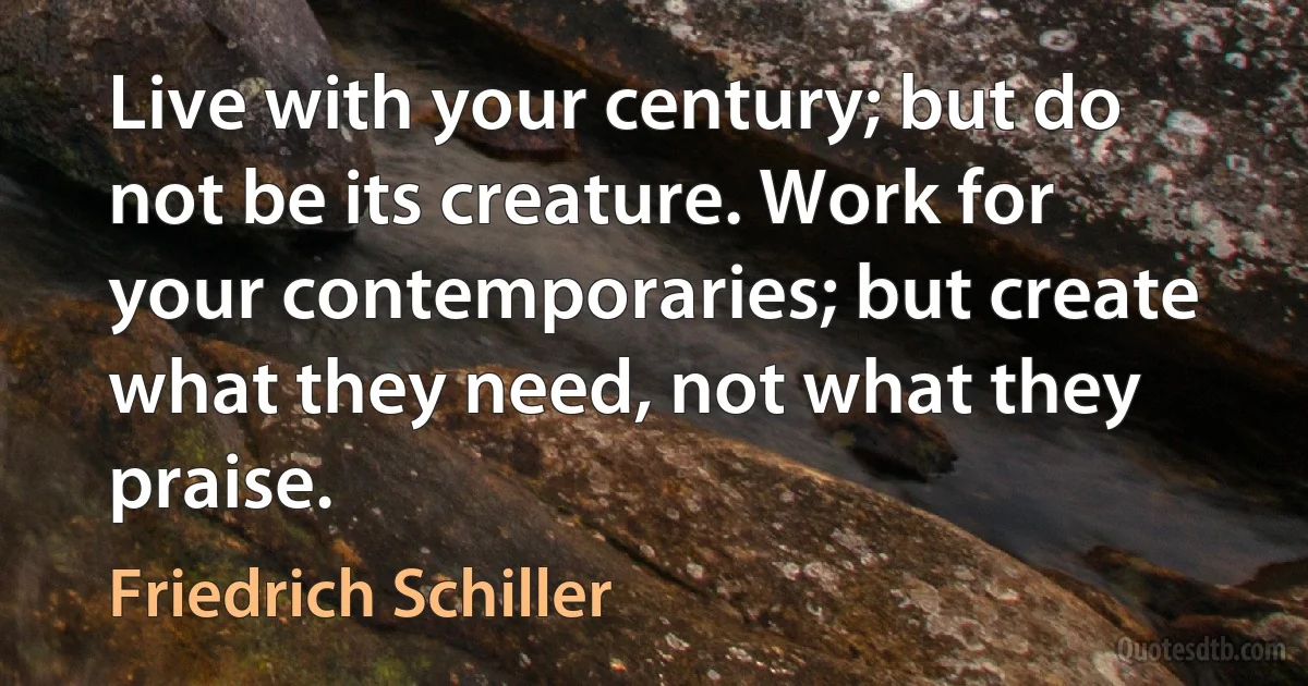 Live with your century; but do not be its creature. Work for your contemporaries; but create what they need, not what they praise. (Friedrich Schiller)