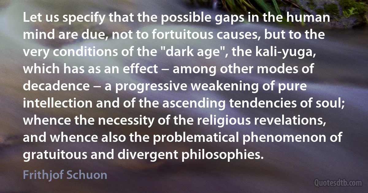 Let us specify that the possible gaps in the human mind are due, not to fortuitous causes, but to the very conditions of the "dark age", the kali-yuga, which has as an effect − among other modes of decadence − a progressive weakening of pure intellection and of the ascending tendencies of soul; whence the necessity of the religious revelations, and whence also the problematical phenomenon of gratuitous and divergent philosophies. (Frithjof Schuon)