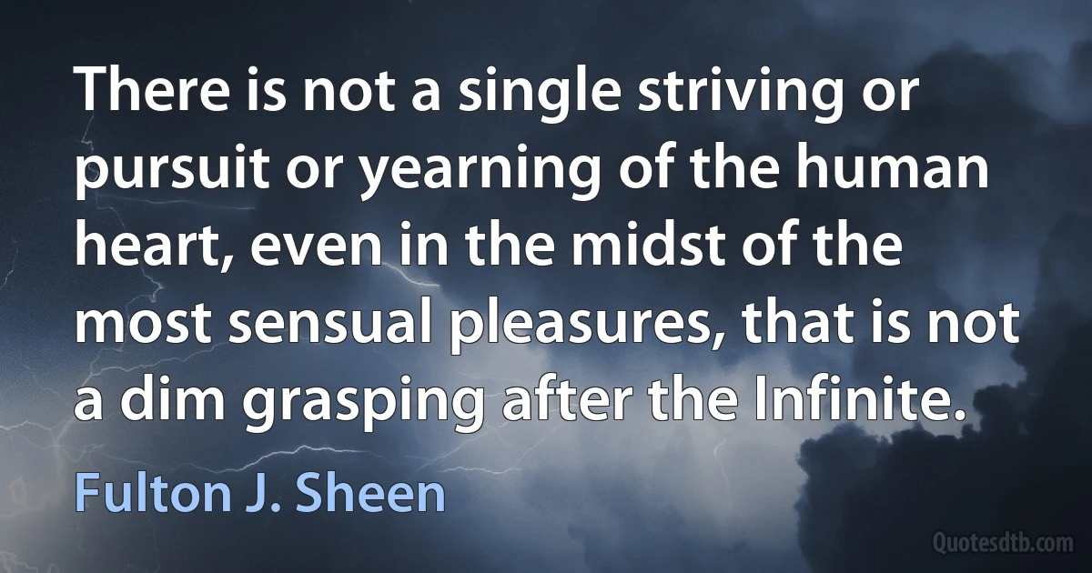 There is not a single striving or pursuit or yearning of the human heart, even in the midst of the most sensual pleasures, that is not a dim grasping after the Infinite. (Fulton J. Sheen)