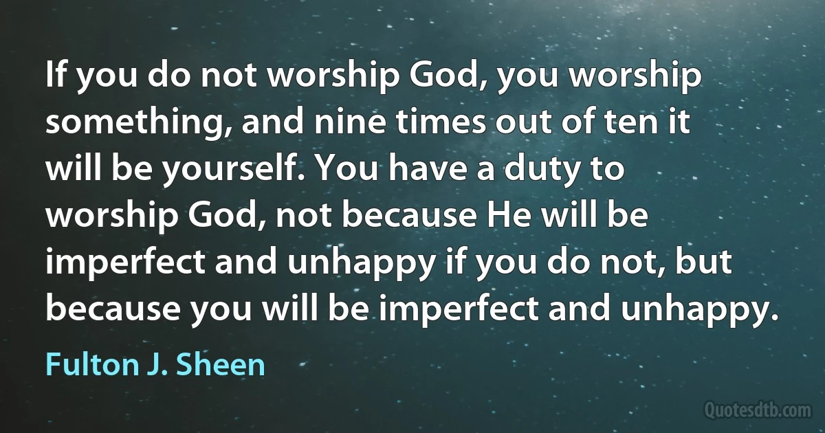 If you do not worship God, you worship something, and nine times out of ten it will be yourself. You have a duty to worship God, not because He will be imperfect and unhappy if you do not, but because you will be imperfect and unhappy. (Fulton J. Sheen)