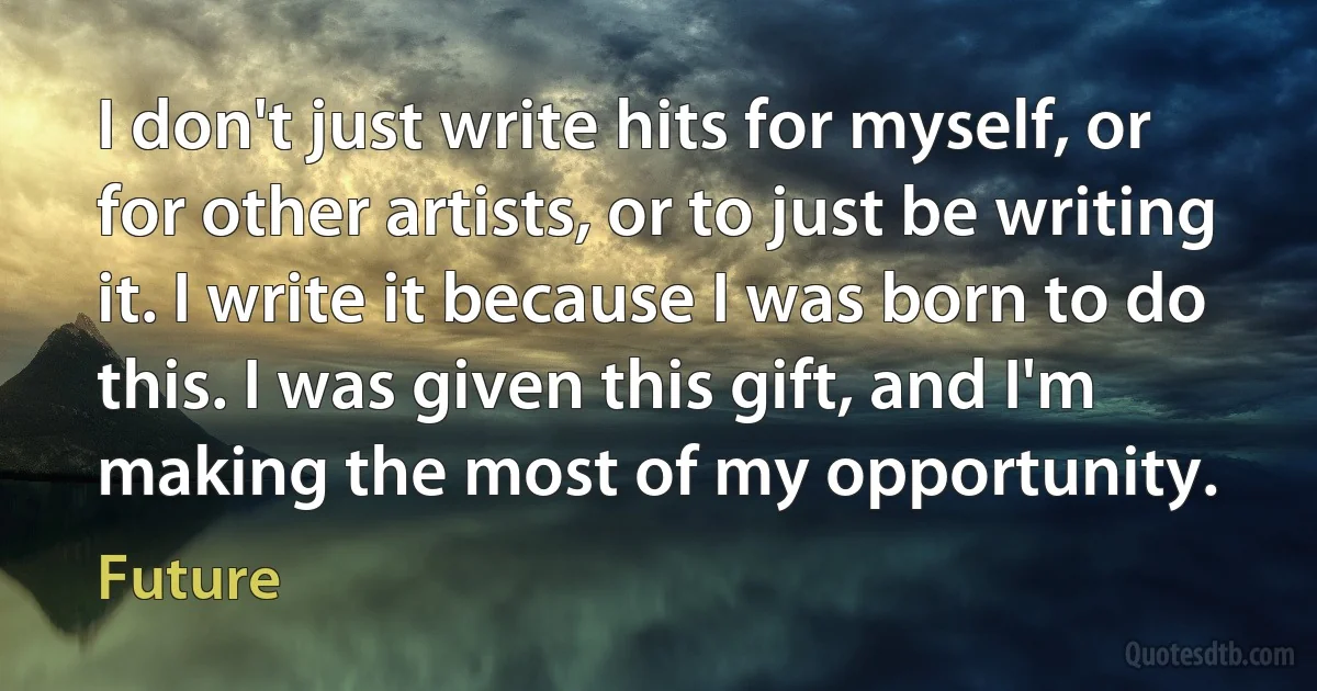 I don't just write hits for myself, or for other artists, or to just be writing it. I write it because I was born to do this. I was given this gift, and I'm making the most of my opportunity. (Future)