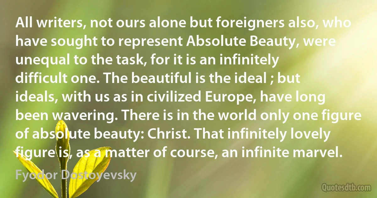 All writers, not ours alone but foreigners also, who have sought to represent Absolute Beauty, were unequal to the task, for it is an infinitely difficult one. The beautiful is the ideal ; but ideals, with us as in civilized Europe, have long been wavering. There is in the world only one figure of absolute beauty: Christ. That infinitely lovely figure is, as a matter of course, an infinite marvel. (Fyodor Dostoyevsky)