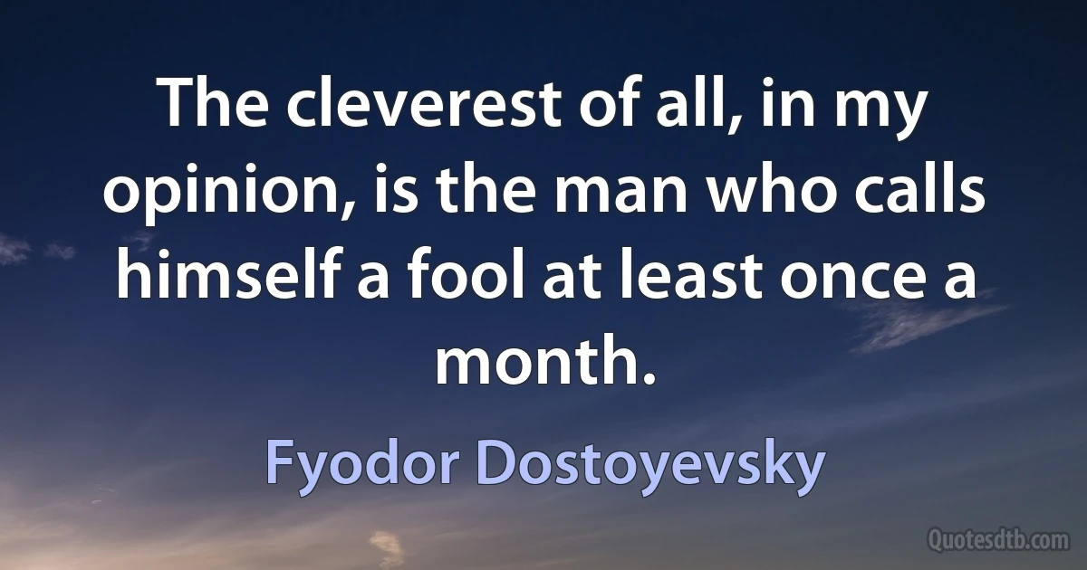 The cleverest of all, in my opinion, is the man who calls himself a fool at least once a month. (Fyodor Dostoyevsky)