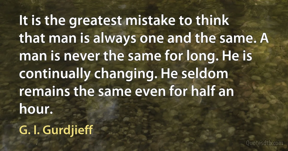 It is the greatest mistake to think that man is always one and the same. A man is never the same for long. He is continually changing. He seldom remains the same even for half an hour. (G. I. Gurdjieff)