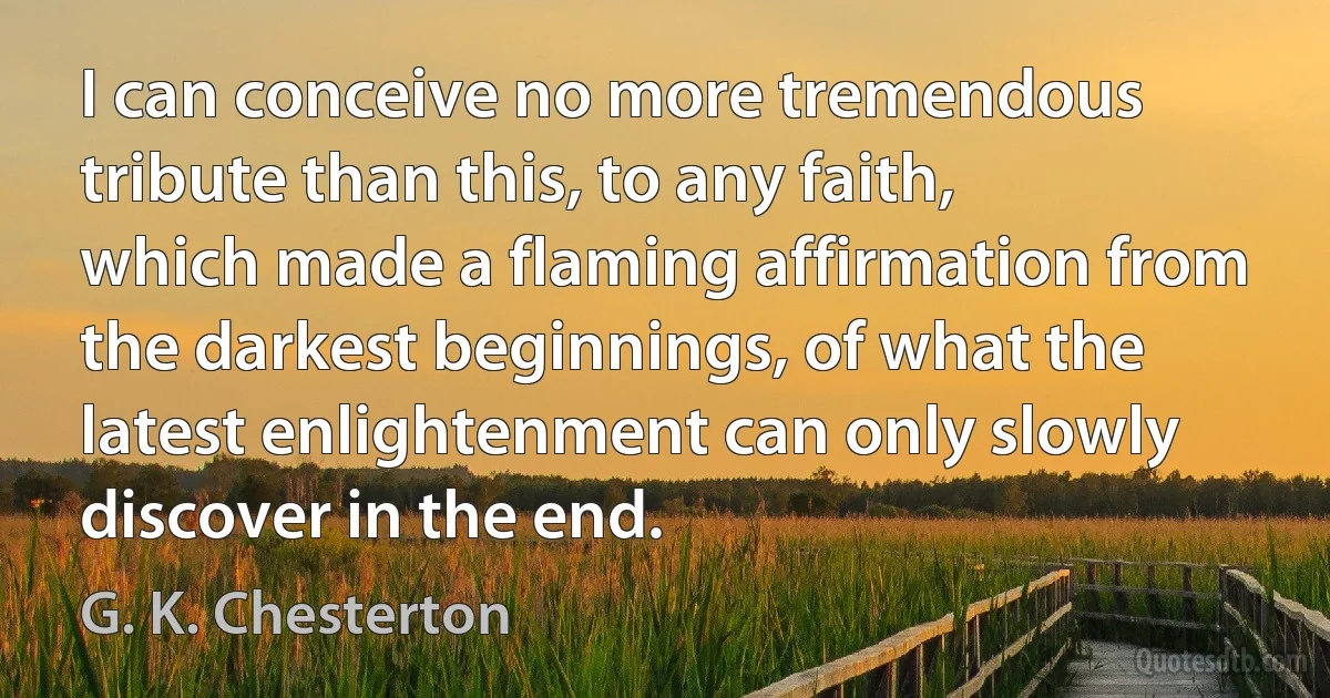 I can conceive no more tremendous tribute than this, to any faith, which made a flaming affirmation from the darkest beginnings, of what the latest enlightenment can only slowly discover in the end. (G. K. Chesterton)