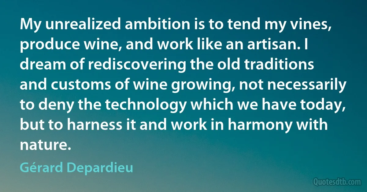 My unrealized ambition is to tend my vines, produce wine, and work like an artisan. I dream of rediscovering the old traditions and customs of wine growing, not necessarily to deny the technology which we have today, but to harness it and work in harmony with nature. (Gérard Depardieu)