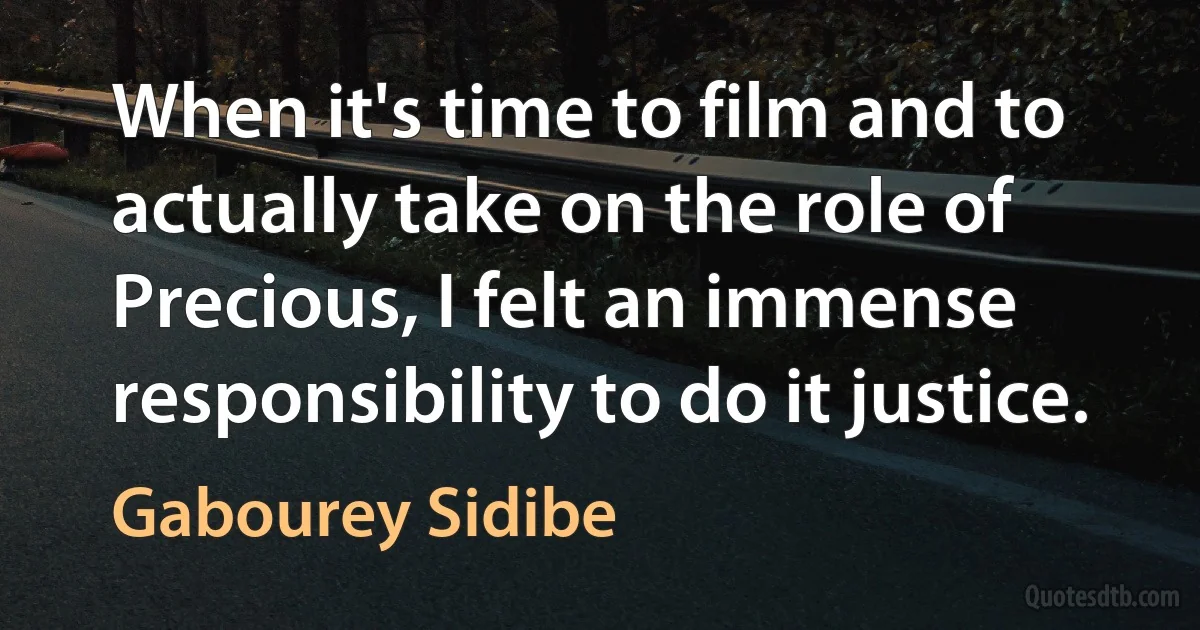 When it's time to film and to actually take on the role of Precious, I felt an immense responsibility to do it justice. (Gabourey Sidibe)