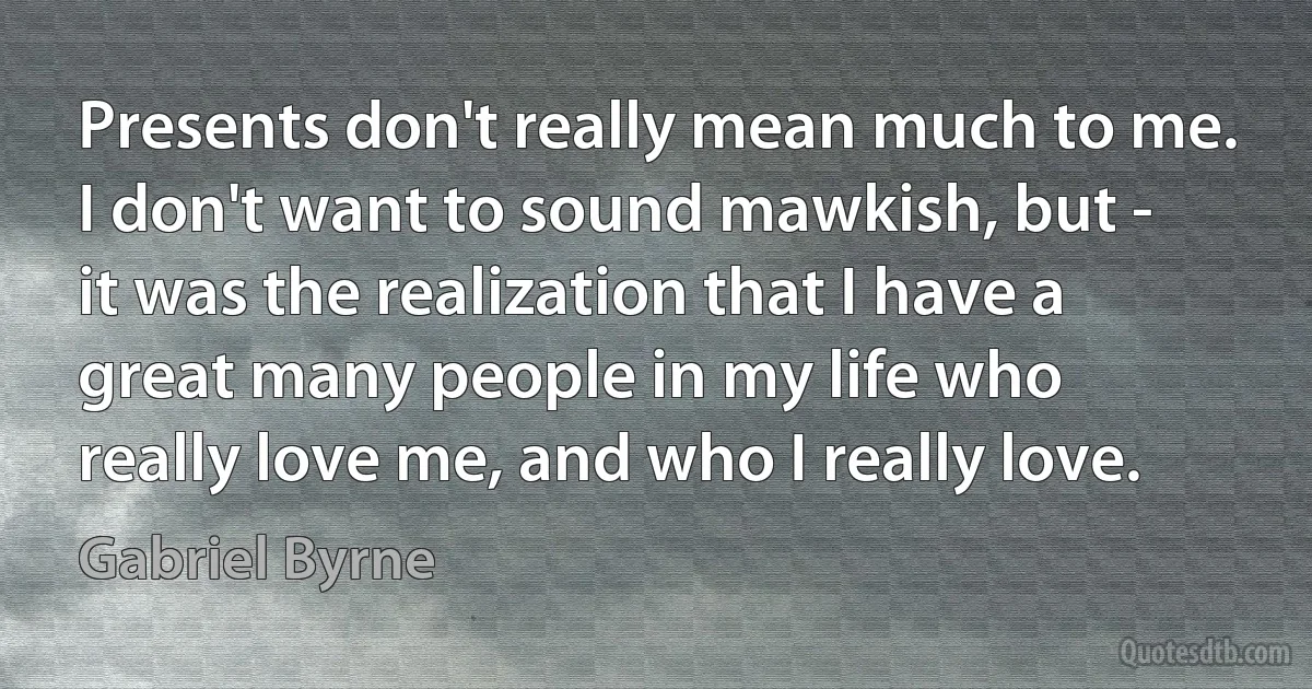 Presents don't really mean much to me. I don't want to sound mawkish, but - it was the realization that I have a great many people in my life who really love me, and who I really love. (Gabriel Byrne)