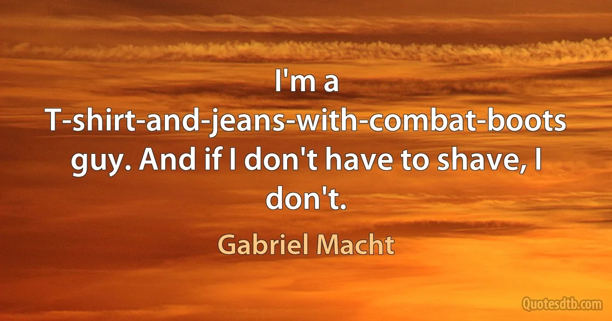 I'm a T-shirt-and-jeans-with-combat-boots guy. And if I don't have to shave, I don't. (Gabriel Macht)