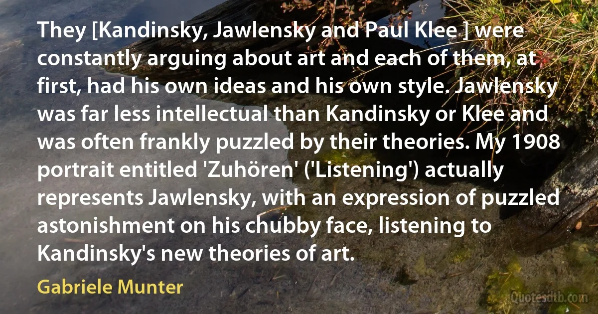 They [Kandinsky, Jawlensky and Paul Klee ] were constantly arguing about art and each of them, at first, had his own ideas and his own style. Jawlensky was far less intellectual than Kandinsky or Klee and was often frankly puzzled by their theories. My 1908 portrait entitled 'Zuhören' ('Listening') actually represents Jawlensky, with an expression of puzzled astonishment on his chubby face, listening to Kandinsky's new theories of art. (Gabriele Munter)