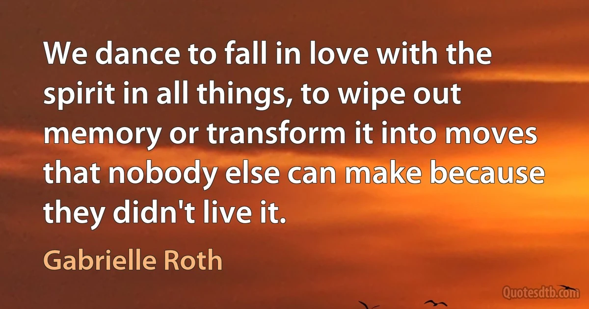 We dance to fall in love with the spirit in all things, to wipe out memory or transform it into moves that nobody else can make because they didn't live it. (Gabrielle Roth)