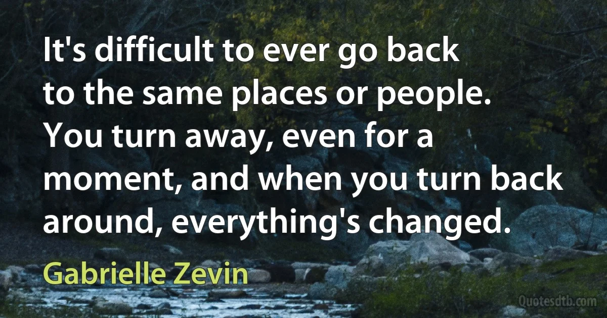 It's difficult to ever go back to the same places or people. You turn away, even for a moment, and when you turn back around, everything's changed. (Gabrielle Zevin)