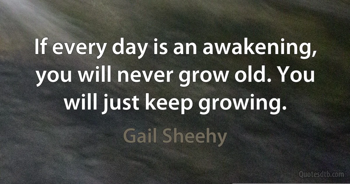 If every day is an awakening, you will never grow old. You will just keep growing. (Gail Sheehy)