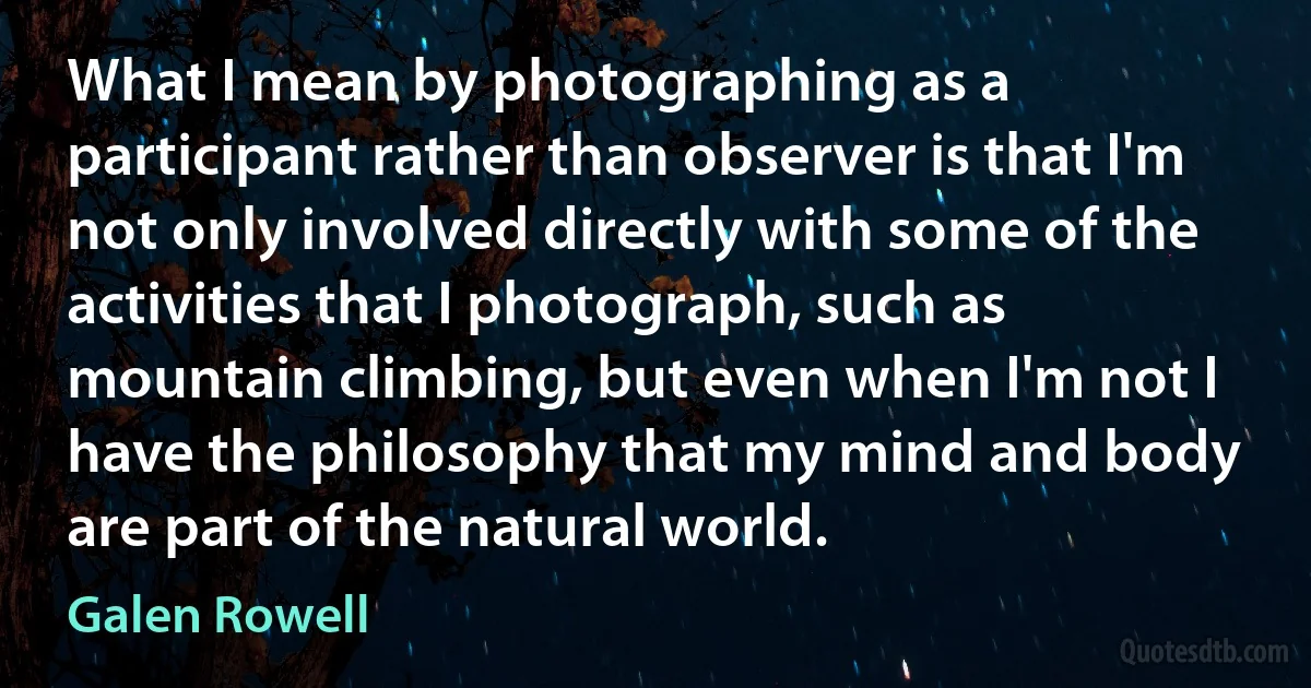 What I mean by photographing as a participant rather than observer is that I'm not only involved directly with some of the activities that I photograph, such as mountain climbing, but even when I'm not I have the philosophy that my mind and body are part of the natural world. (Galen Rowell)