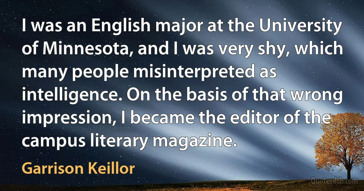 I was an English major at the University of Minnesota, and I was very shy, which many people misinterpreted as intelligence. On the basis of that wrong impression, I became the editor of the campus literary magazine. (Garrison Keillor)