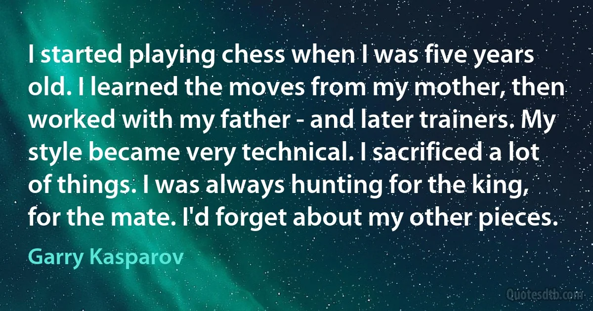 I started playing chess when I was five years old. I learned the moves from my mother, then worked with my father - and later trainers. My style became very technical. I sacrificed a lot of things. I was always hunting for the king, for the mate. I'd forget about my other pieces. (Garry Kasparov)