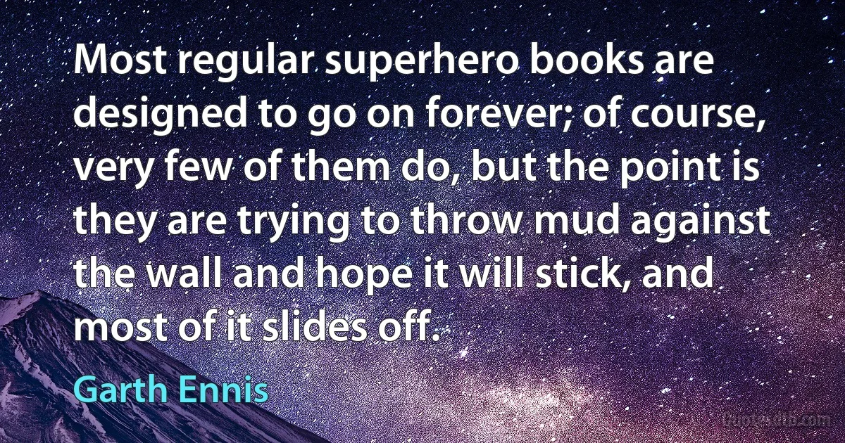 Most regular superhero books are designed to go on forever; of course, very few of them do, but the point is they are trying to throw mud against the wall and hope it will stick, and most of it slides off. (Garth Ennis)