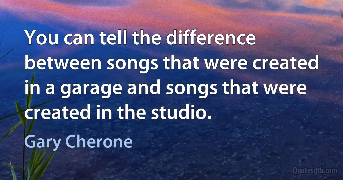 You can tell the difference between songs that were created in a garage and songs that were created in the studio. (Gary Cherone)