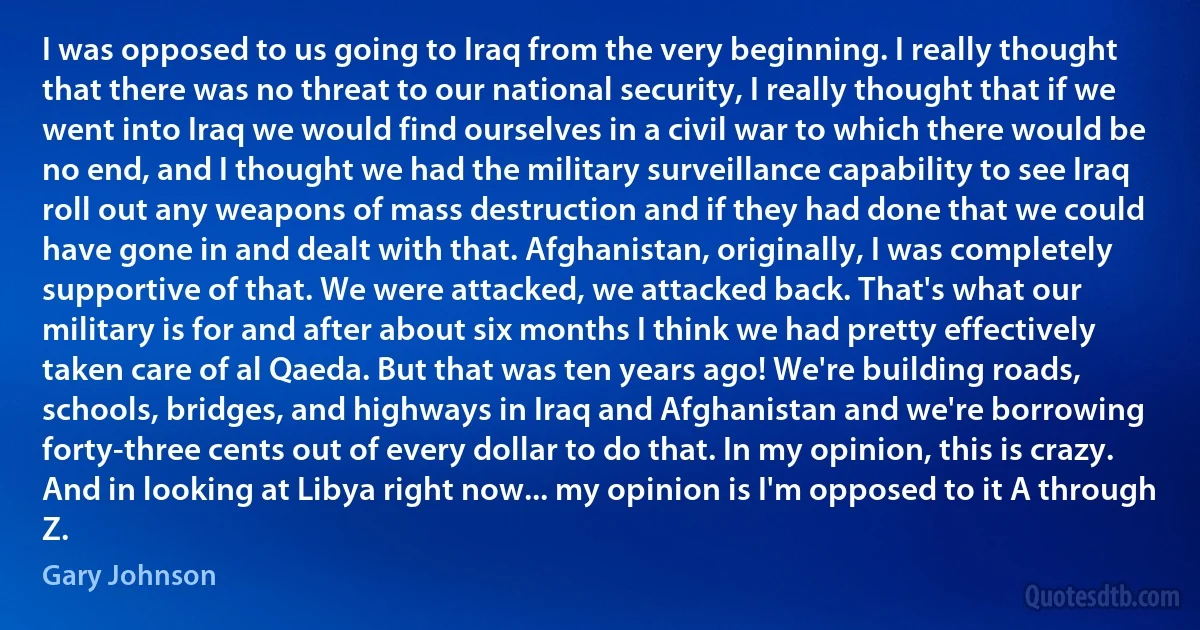 I was opposed to us going to Iraq from the very beginning. I really thought that there was no threat to our national security, I really thought that if we went into Iraq we would find ourselves in a civil war to which there would be no end, and I thought we had the military surveillance capability to see Iraq roll out any weapons of mass destruction and if they had done that we could have gone in and dealt with that. Afghanistan, originally, I was completely supportive of that. We were attacked, we attacked back. That's what our military is for and after about six months I think we had pretty effectively taken care of al Qaeda. But that was ten years ago! We're building roads, schools, bridges, and highways in Iraq and Afghanistan and we're borrowing forty-three cents out of every dollar to do that. In my opinion, this is crazy. And in looking at Libya right now... my opinion is I'm opposed to it A through Z. (Gary Johnson)