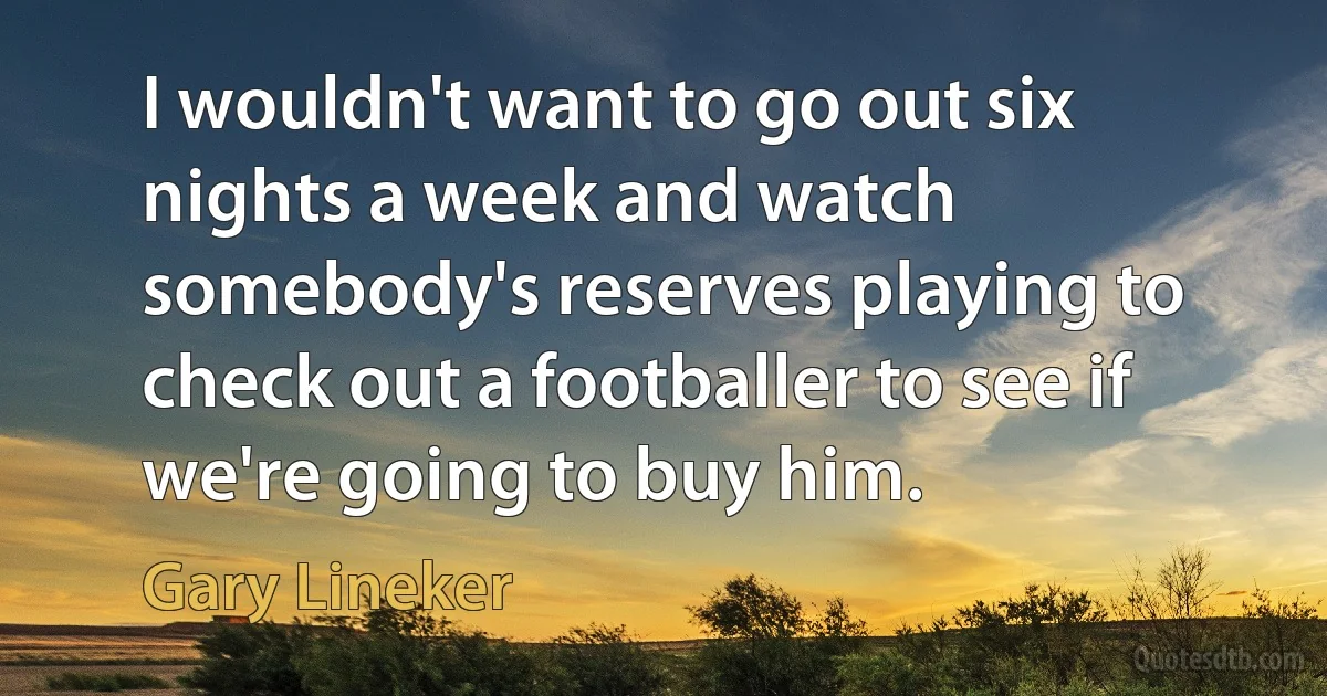 I wouldn't want to go out six nights a week and watch somebody's reserves playing to check out a footballer to see if we're going to buy him. (Gary Lineker)