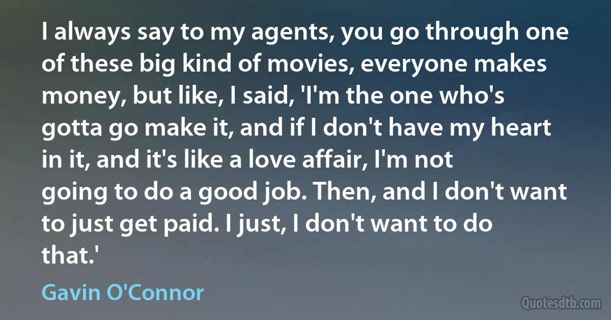 I always say to my agents, you go through one of these big kind of movies, everyone makes money, but like, I said, 'I'm the one who's gotta go make it, and if I don't have my heart in it, and it's like a love affair, I'm not going to do a good job. Then, and I don't want to just get paid. I just, I don't want to do that.' (Gavin O'Connor)