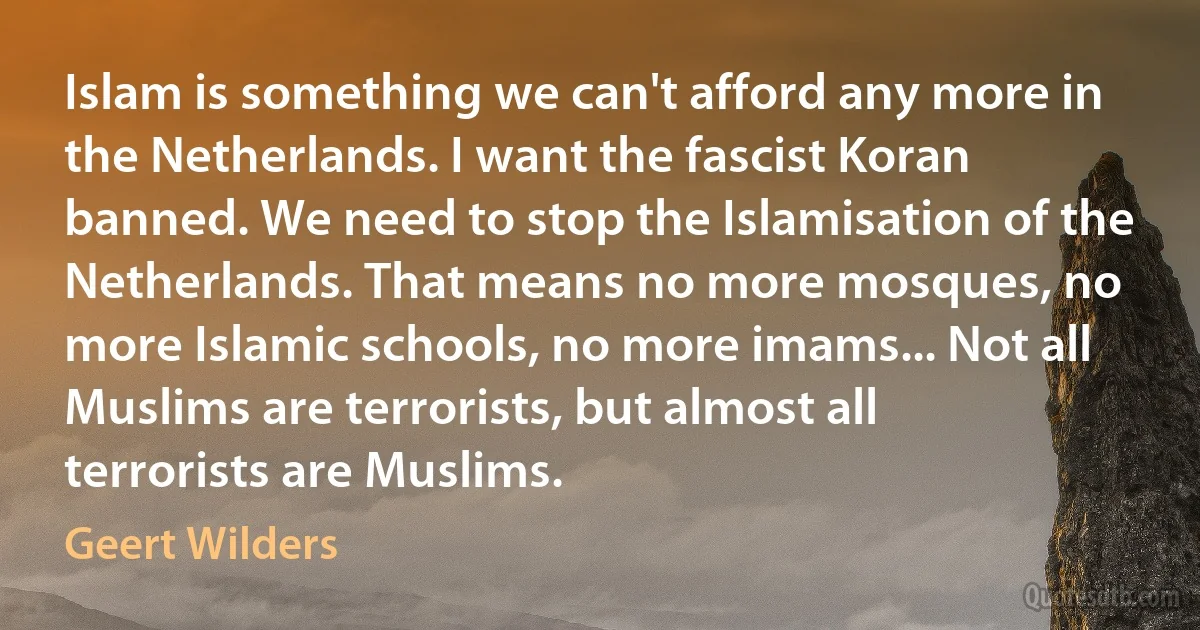 Islam is something we can't afford any more in the Netherlands. I want the fascist Koran banned. We need to stop the Islamisation of the Netherlands. That means no more mosques, no more Islamic schools, no more imams... Not all Muslims are terrorists, but almost all terrorists are Muslims. (Geert Wilders)