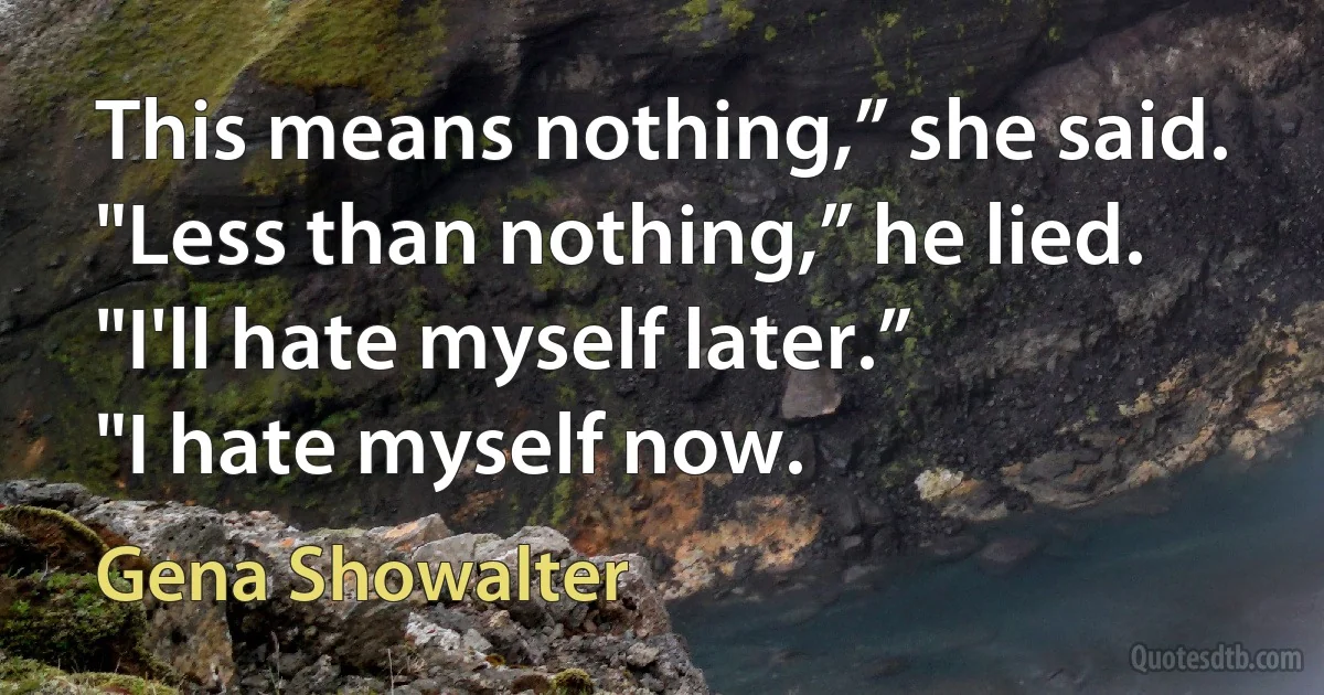 This means nothing,” she said.
"Less than nothing,” he lied.
"I'll hate myself later.”
"I hate myself now. (Gena Showalter)