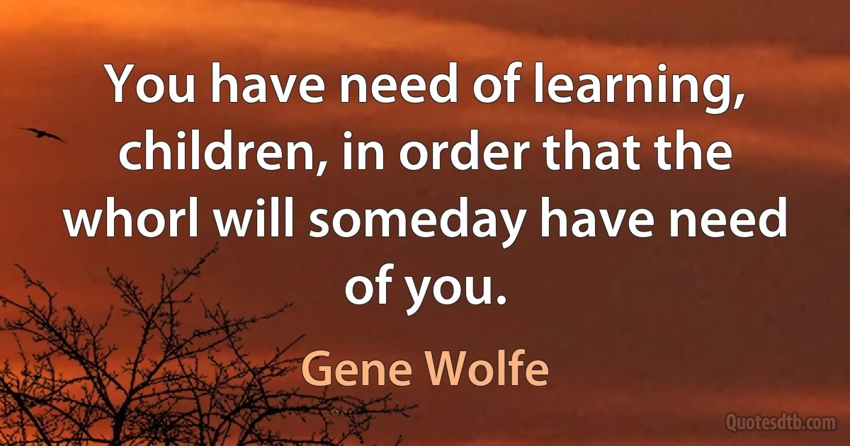 You have need of learning, children, in order that the whorl will someday have need of you. (Gene Wolfe)