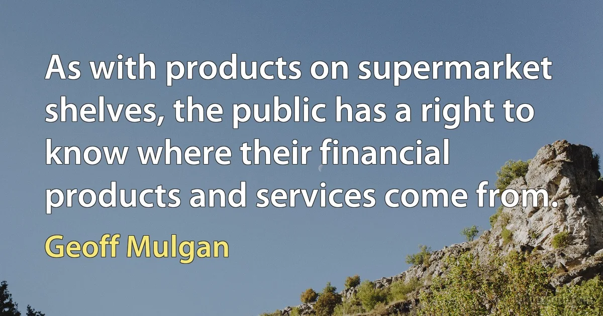 As with products on supermarket shelves, the public has a right to know where their financial products and services come from. (Geoff Mulgan)