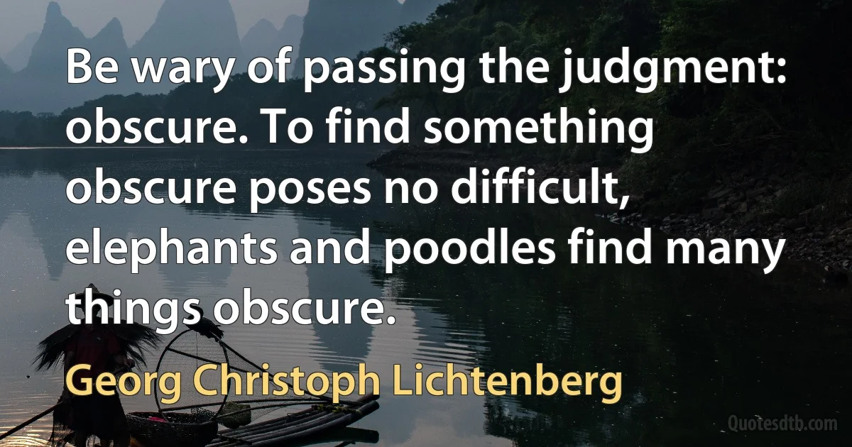 Be wary of passing the judgment: obscure. To find something obscure poses no difficult, elephants and poodles find many things obscure. (Georg Christoph Lichtenberg)