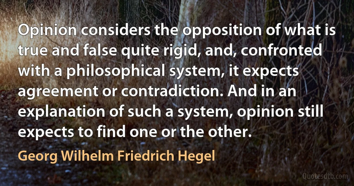 Opinion considers the opposition of what is true and false quite rigid, and, confronted with a philosophical system, it expects agreement or contradiction. And in an explanation of such a system, opinion still expects to find one or the other. (Georg Wilhelm Friedrich Hegel)