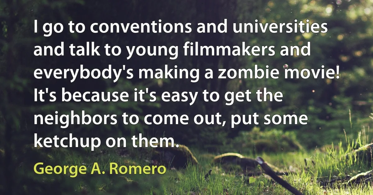 I go to conventions and universities and talk to young filmmakers and everybody's making a zombie movie! It's because it's easy to get the neighbors to come out, put some ketchup on them. (George A. Romero)