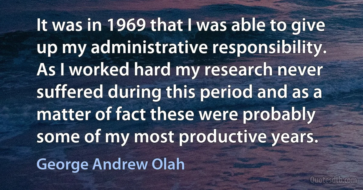 It was in 1969 that I was able to give up my administrative responsibility. As I worked hard my research never suffered during this period and as a matter of fact these were probably some of my most productive years. (George Andrew Olah)