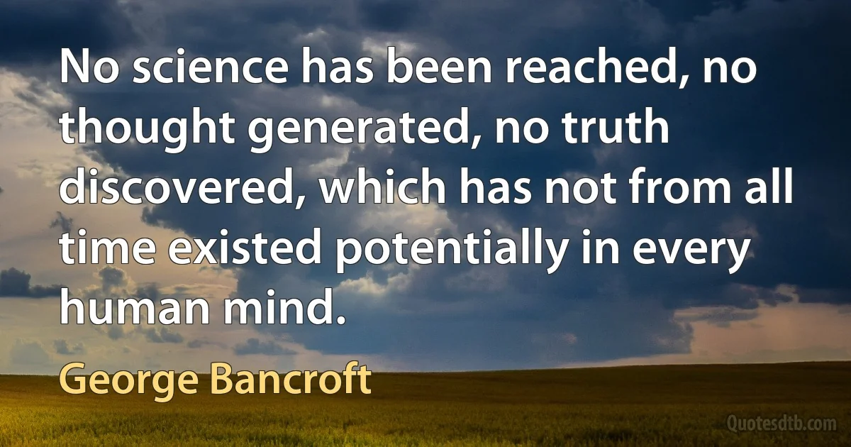 No science has been reached, no thought generated, no truth discovered, which has not from all time existed potentially in every human mind. (George Bancroft)