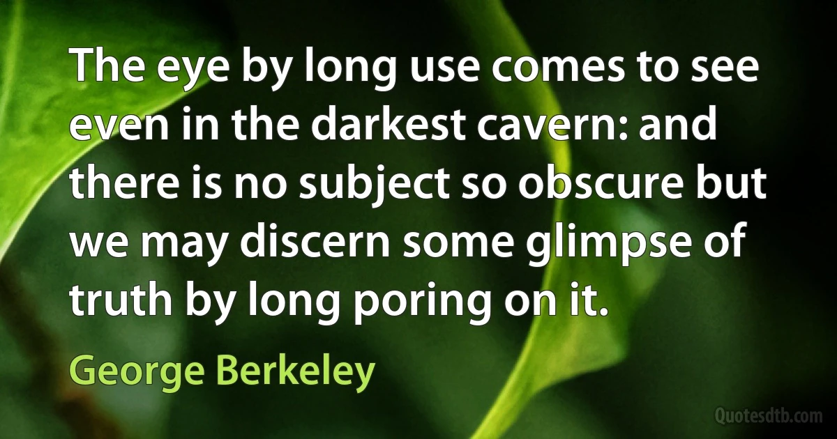 The eye by long use comes to see even in the darkest cavern: and there is no subject so obscure but we may discern some glimpse of truth by long poring on it. (George Berkeley)