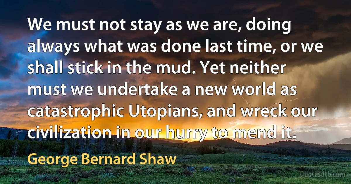 We must not stay as we are, doing always what was done last time, or we shall stick in the mud. Yet neither must we undertake a new world as catastrophic Utopians, and wreck our civilization in our hurry to mend it. (George Bernard Shaw)