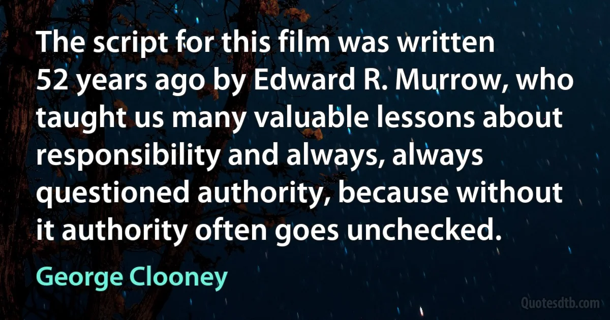 The script for this film was written 52 years ago by Edward R. Murrow, who taught us many valuable lessons about responsibility and always, always questioned authority, because without it authority often goes unchecked. (George Clooney)