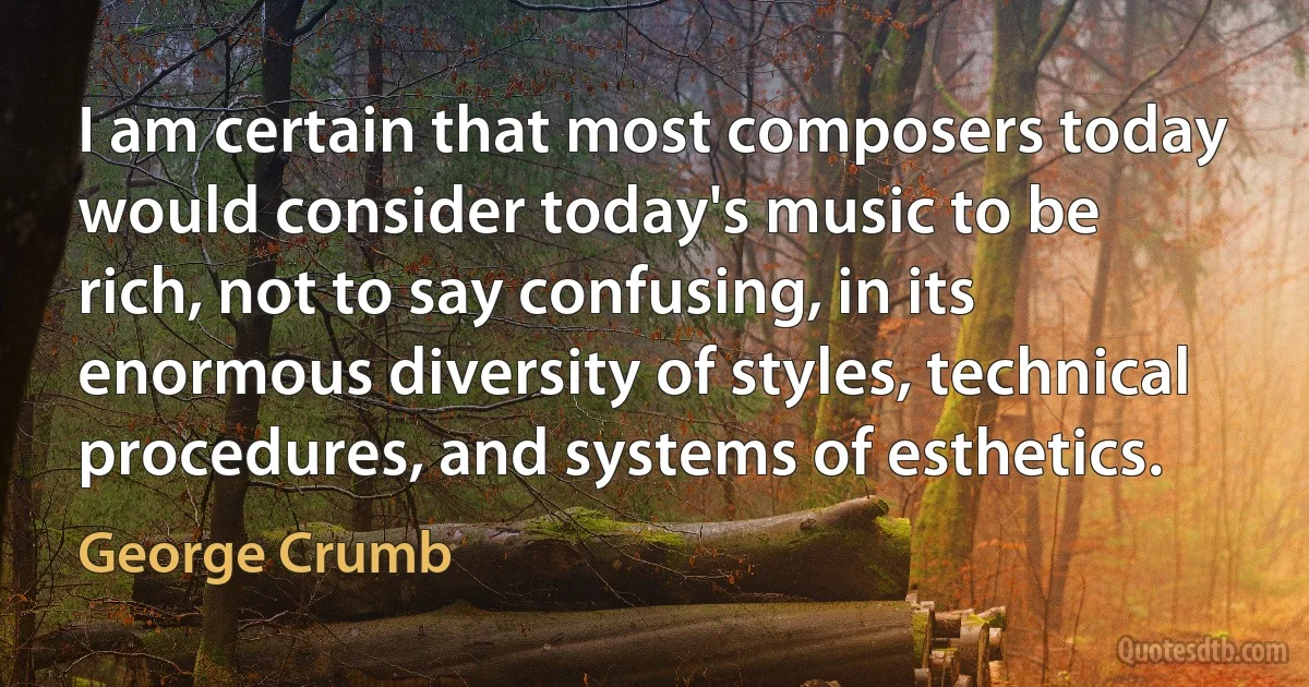 I am certain that most composers today would consider today's music to be rich, not to say confusing, in its enormous diversity of styles, technical procedures, and systems of esthetics. (George Crumb)