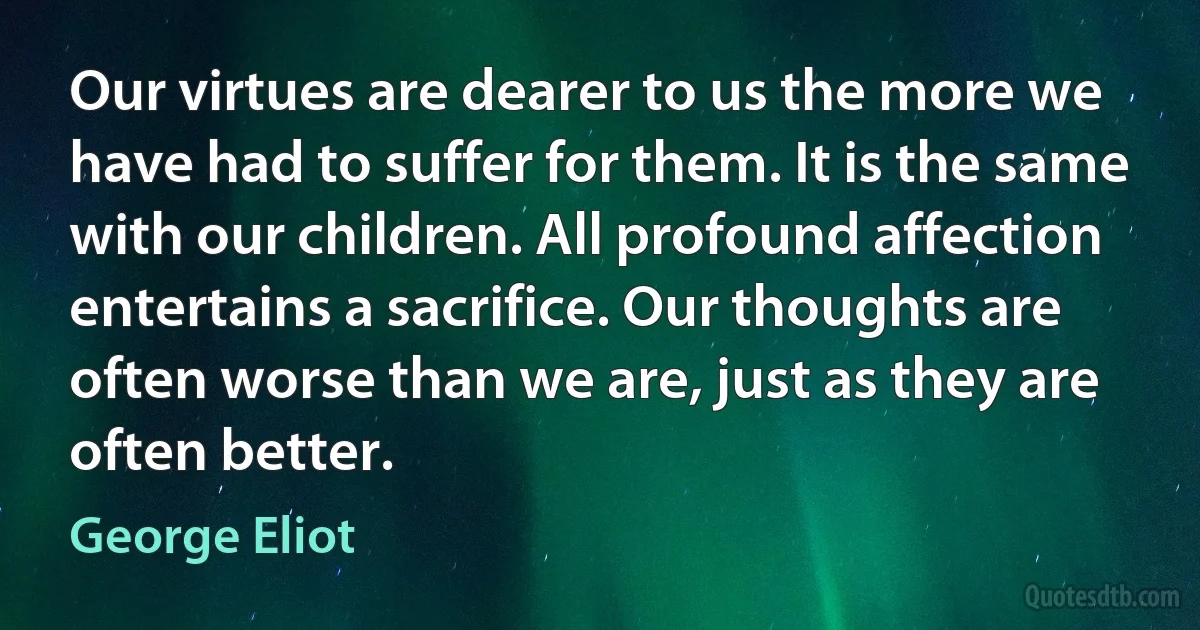 Our virtues are dearer to us the more we have had to suffer for them. It is the same with our children. All profound affection entertains a sacrifice. Our thoughts are often worse than we are, just as they are often better. (George Eliot)