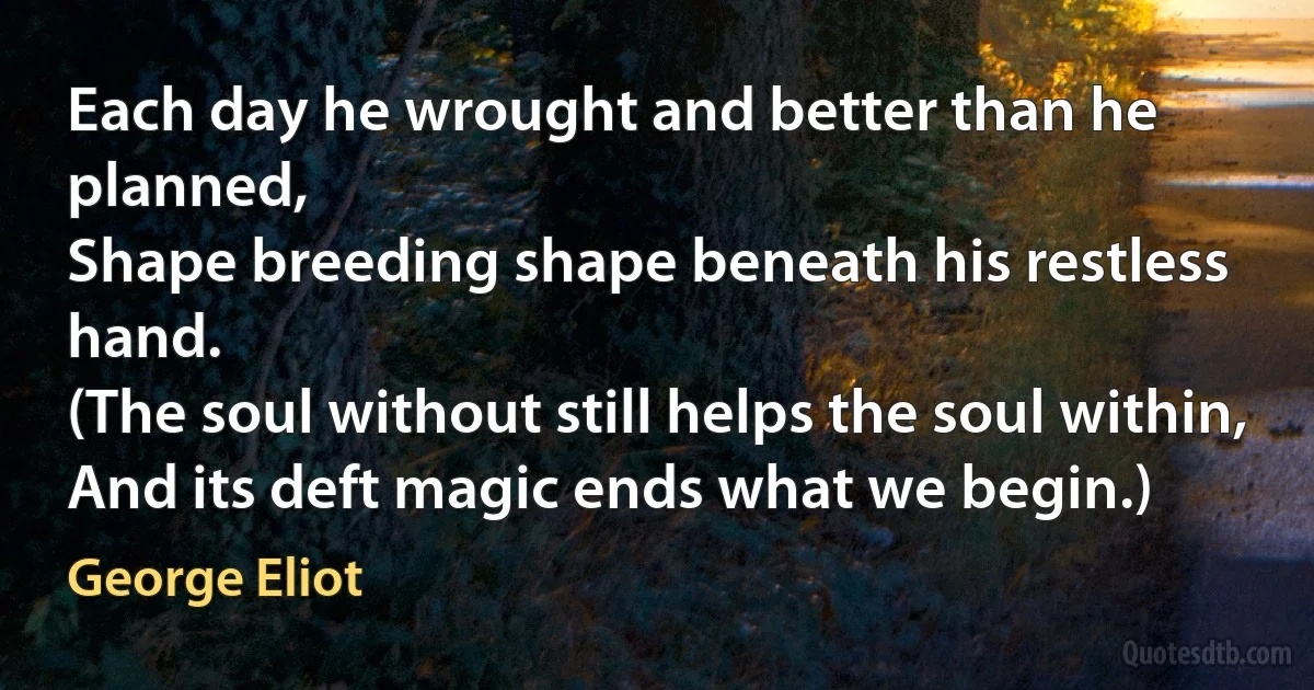 Each day he wrought and better than he planned,
Shape breeding shape beneath his restless hand.
(The soul without still helps the soul within,
And its deft magic ends what we begin.) (George Eliot)