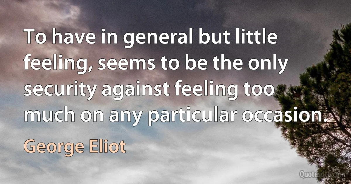 To have in general but little feeling, seems to be the only security against feeling too much on any particular occasion. (George Eliot)