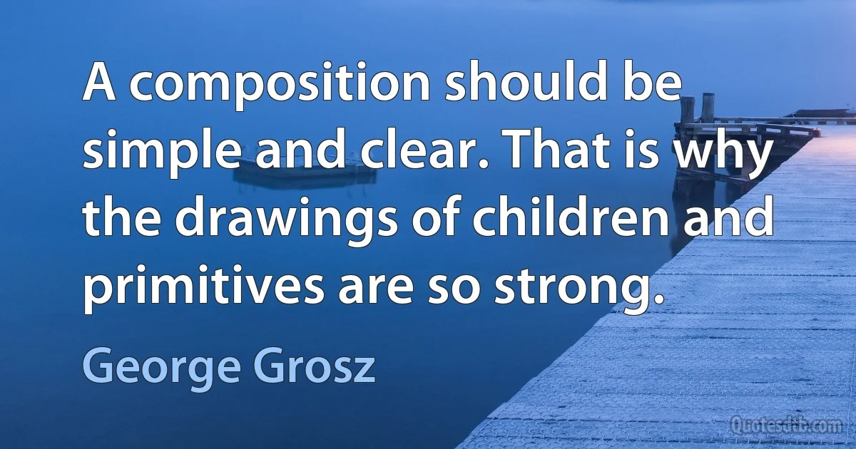 A composition should be simple and clear. That is why the drawings of children and primitives are so strong. (George Grosz)