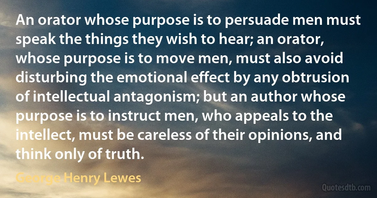 An orator whose purpose is to persuade men must speak the things they wish to hear; an orator, whose purpose is to move men, must also avoid disturbing the emotional effect by any obtrusion of intellectual antagonism; but an author whose purpose is to instruct men, who appeals to the intellect, must be careless of their opinions, and think only of truth. (George Henry Lewes)