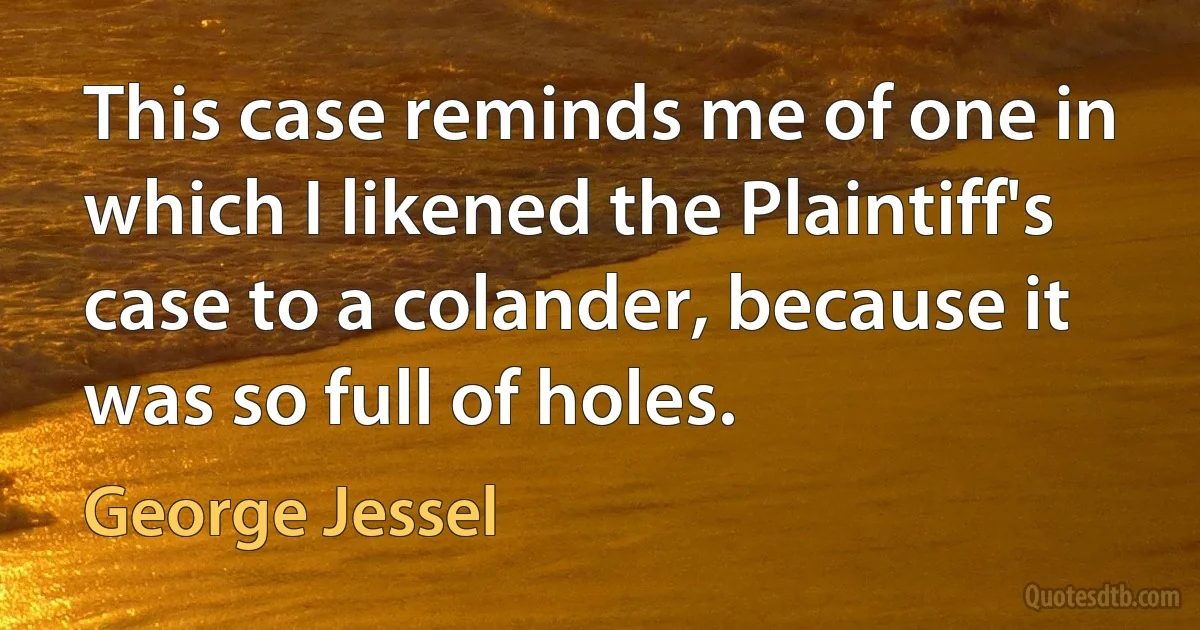 This case reminds me of one in which I likened the Plaintiff's case to a colander, because it was so full of holes. (George Jessel)