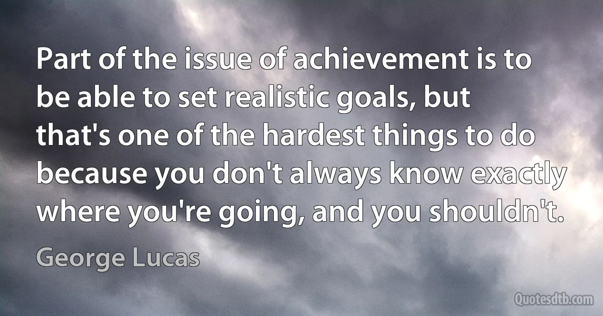 Part of the issue of achievement is to be able to set realistic goals, but that's one of the hardest things to do because you don't always know exactly where you're going, and you shouldn't. (George Lucas)